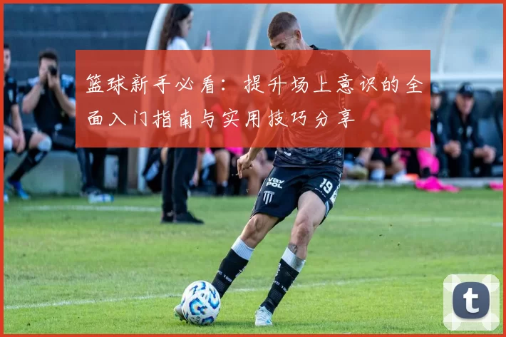 篮球新手必看:提升场上意识的全面入门指南与实用技巧分享
