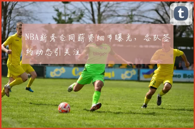 NBA新秀合同薪资细节曝光,各队签约动态引关注