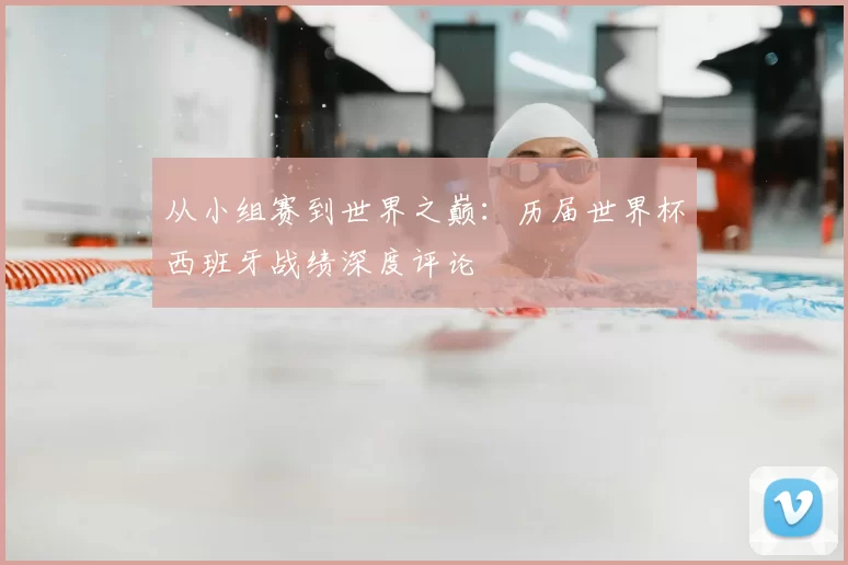 从小组赛到世界之巅：历届世界杯西班牙战绩深度评论