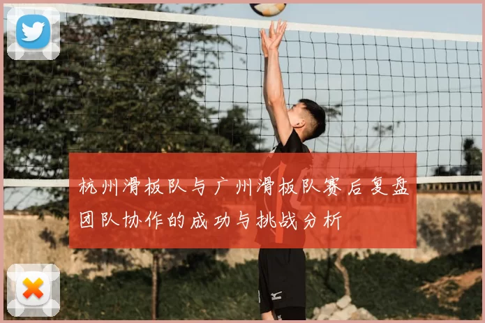 杭州滑板队与广州滑板队赛后复盘团队协作的成功与挑战分析