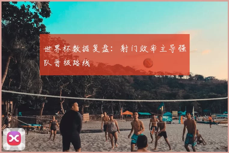 世界杯数据复盘：射门效率主导强队晋级路线