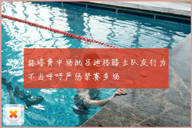 赫塔费中场批吕迪格膝击队友行为不当呼吁严惩禁赛多场