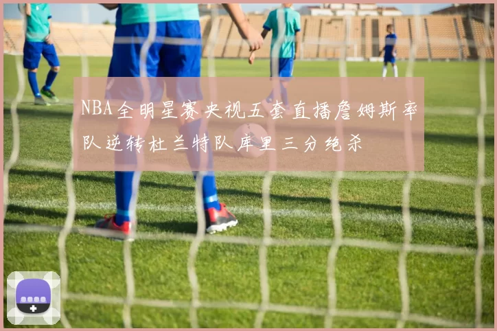 NBA全明星赛央视五套直播詹姆斯率队逆转杜兰特队库里三分绝杀