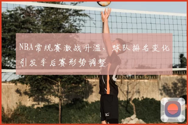 NBA常规赛激战升温,球队排名变化引发季后赛形势调整