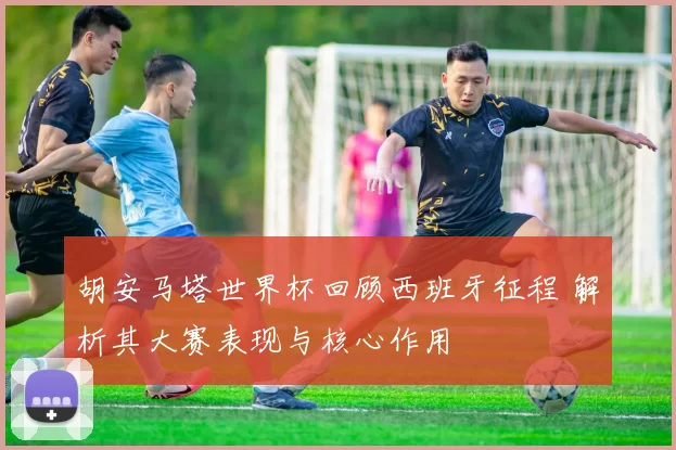 胡安马塔世界杯回顾西班牙征程 解析其大赛表现与核心作用