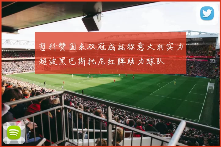 哲科赞国米双冠成就称意大利实力超波黑巴斯托尼红牌助力球队