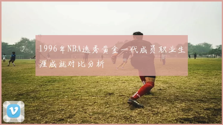 1996年NBA选秀黄金一代成员职业生涯成就对比分析
