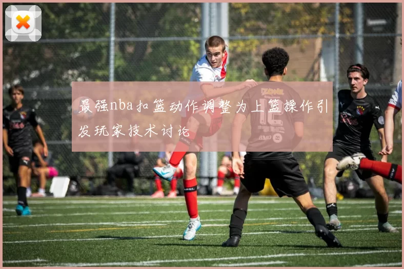 最强nba扣篮动作调整为上篮操作引发玩家技术讨论