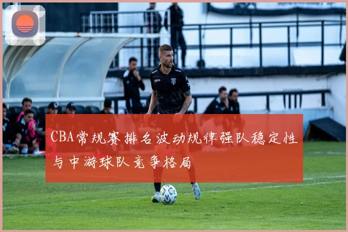 CBA常规赛排名波动规律强队稳定性与中游球队竞争格局