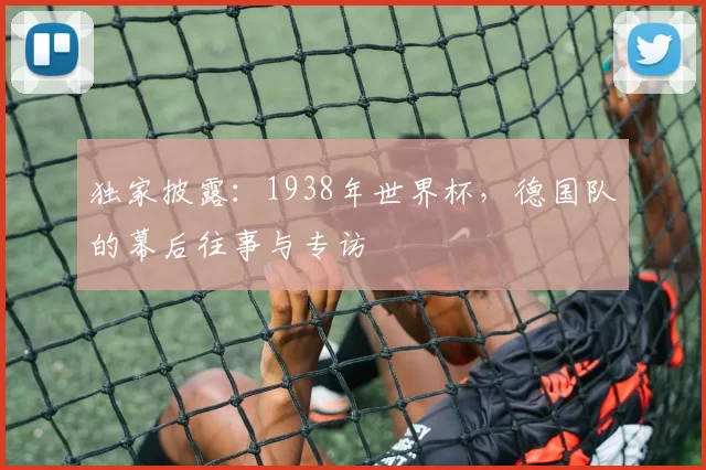 独家披露:1938年世界杯,德国队的幕后往事与专访