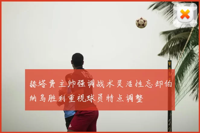 赫塔费主帅强调战术灵活性忘却伯纳乌胜利重视球员特点调整