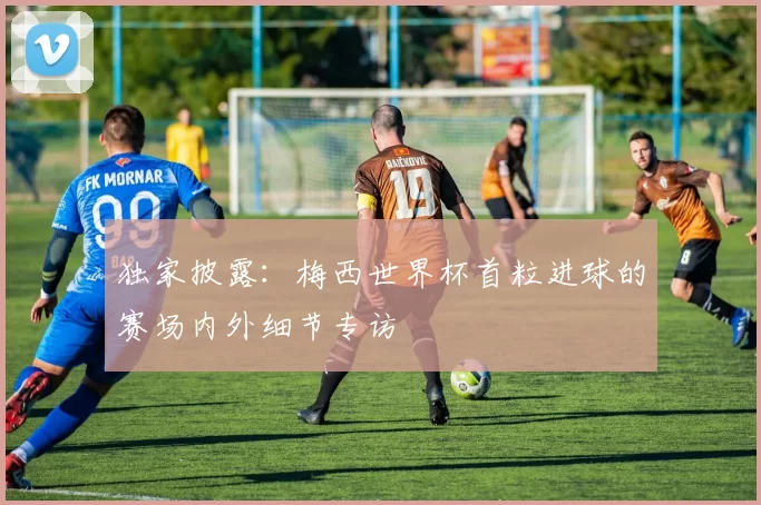 独家披露:梅西世界杯首粒进球的赛场内外细节专访