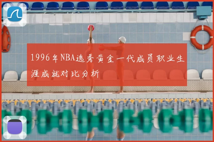 1996年NBA选秀黄金一代成员职业生涯成就对比分析