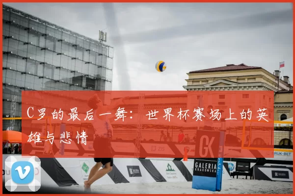 C罗的最后一舞:世界杯赛场上的英雄与悲情