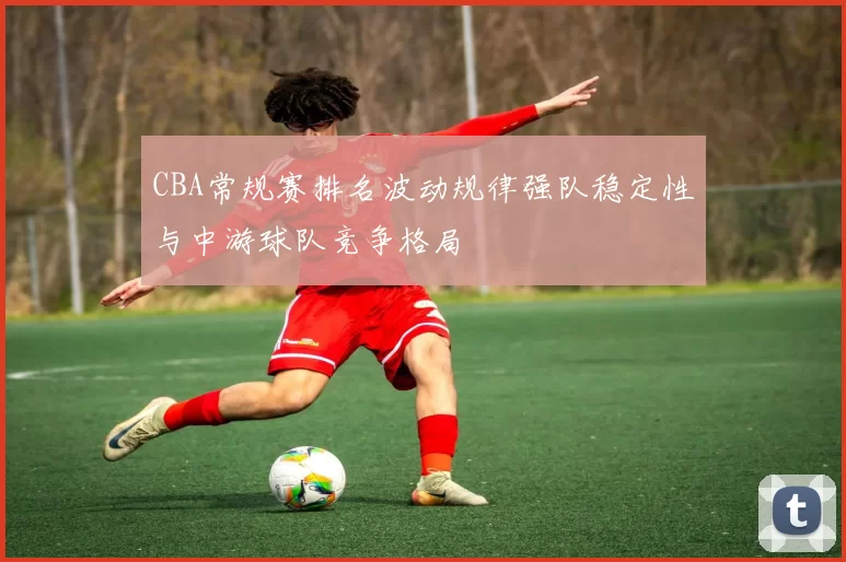 CBA常规赛排名波动规律强队稳定性与中游球队竞争格局