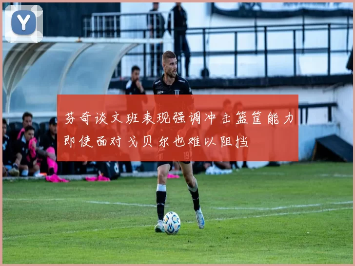 芬奇谈文班表现强调冲击篮筐能力即使面对戈贝尔也难以阻挡