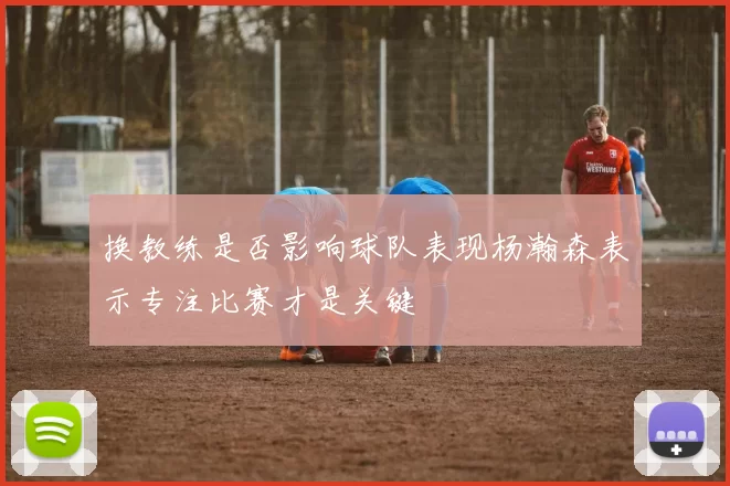 换教练是否影响球队表现杨瀚森表示专注比赛才是关键