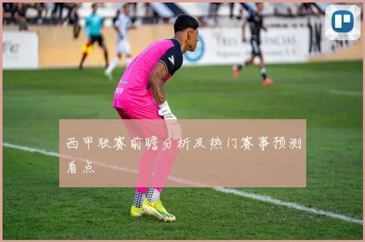 西甲联赛前瞻分析及热门赛事预测看点