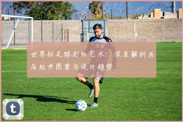 世界杯足球彩绘艺术：深度解析历届经典图案与设计趋势