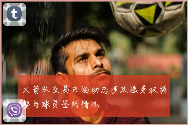 火箭队交易市场动态涉及选秀权调整与球员签约情况