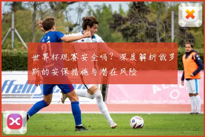 世界杯观赛安全吗?深度解析俄罗斯的安保措施与潜在风险
