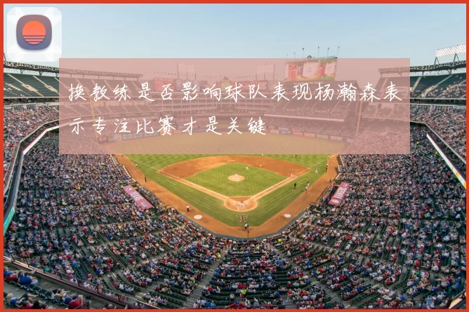 换教练是否影响球队表现杨瀚森表示专注比赛才是关键