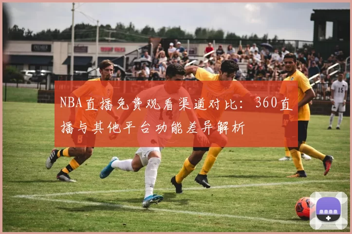 NBA直播免费观看渠道对比:360直播与其他平台功能差异解析