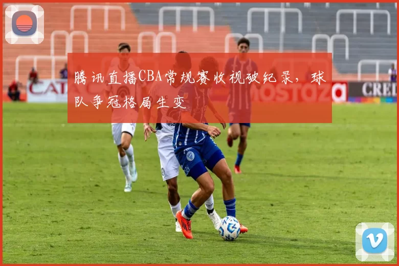 腾讯直播CBA常规赛收视破纪录,球队争冠格局生变