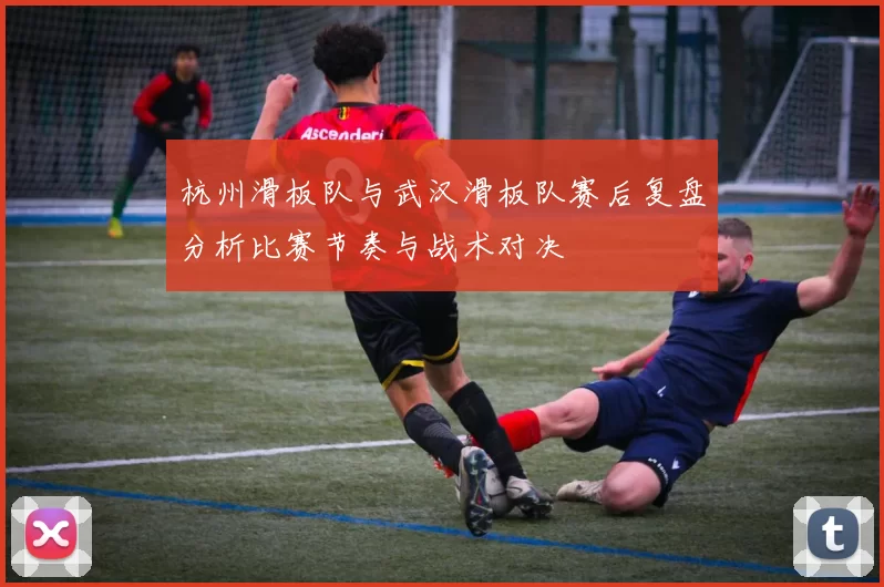 杭州滑板队与武汉滑板队赛后复盘分析比赛节奏与战术对决