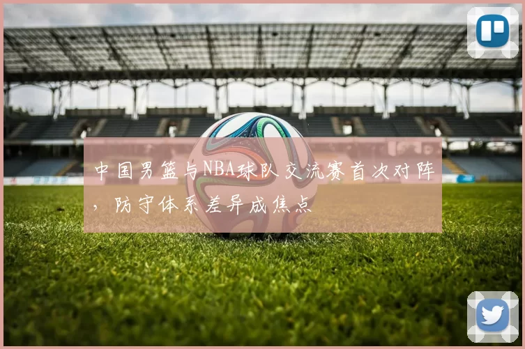 中国男篮与NBA球队交流赛首次对阵，防守体系差异成焦点