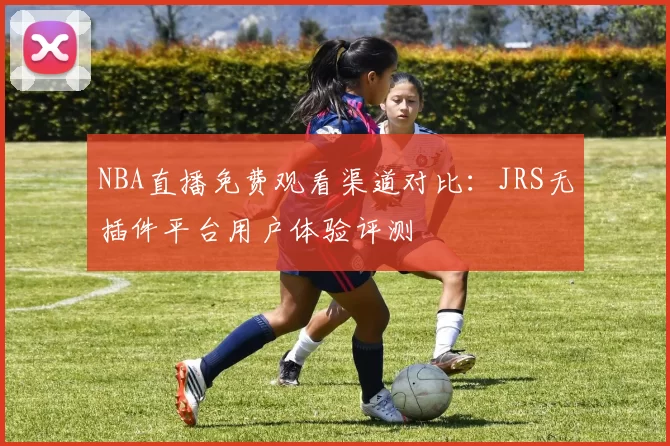 NBA直播免费观看渠道对比:JRS无插件平台用户体验评测