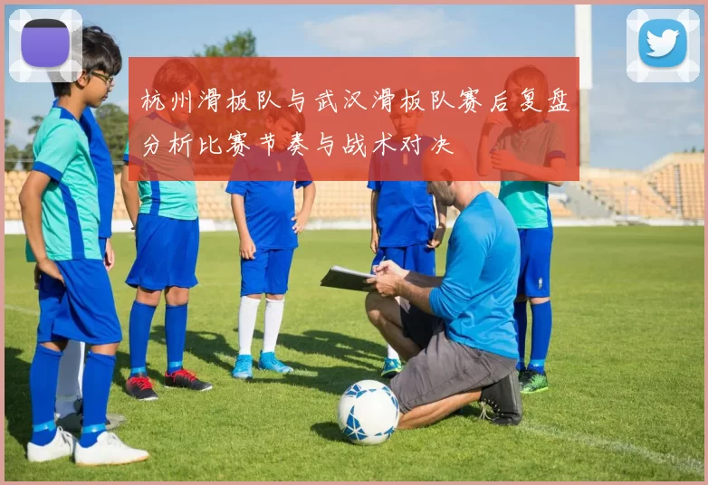 杭州滑板队与武汉滑板队赛后复盘分析比赛节奏与战术对决