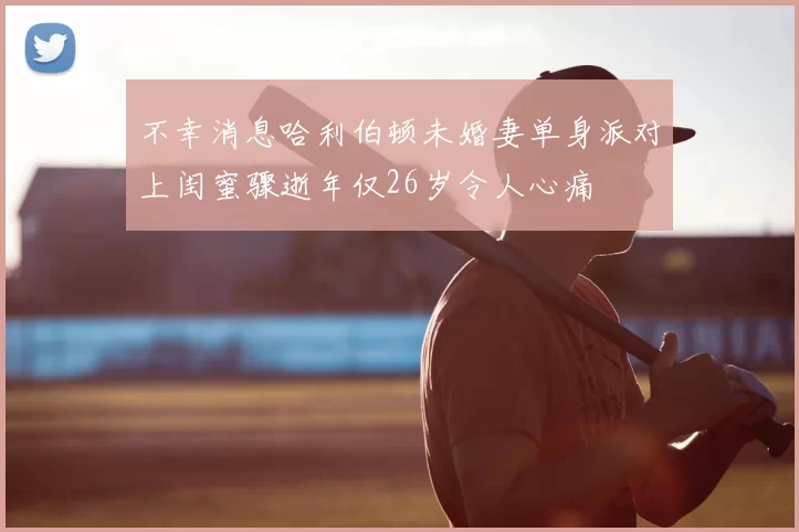 不幸消息哈利伯顿未婚妻单身派对上闺蜜骤逝年仅26岁令人心痛