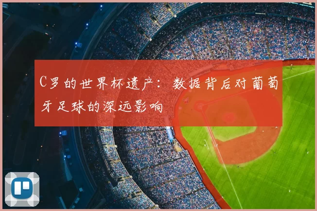 C罗的世界杯遗产:数据背后对葡萄牙足球的深远影响