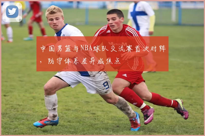 中国男篮与NBA球队交流赛首次对阵，防守体系差异成焦点
