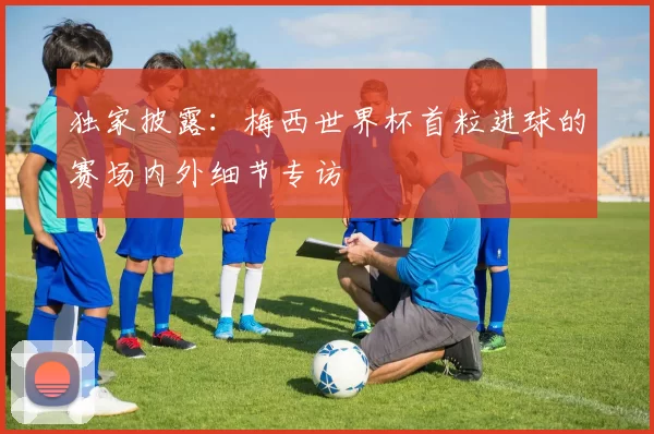 独家披露:梅西世界杯首粒进球的赛场内外细节专访