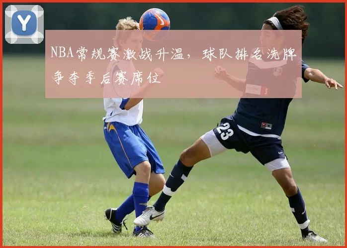 NBA常规赛激战升温，球队排名洗牌争夺季后赛席位