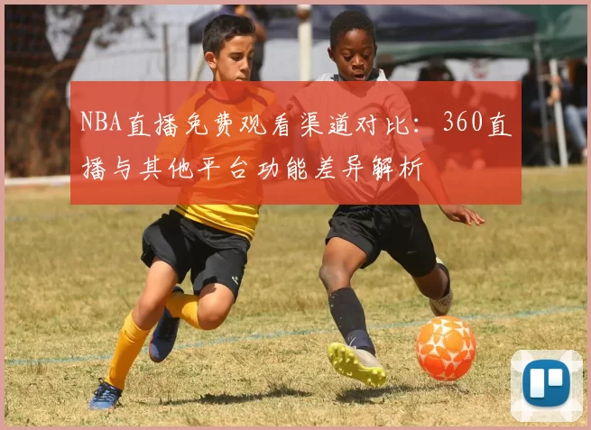 NBA直播免费观看渠道对比：360直播与其他平台功能差异解析