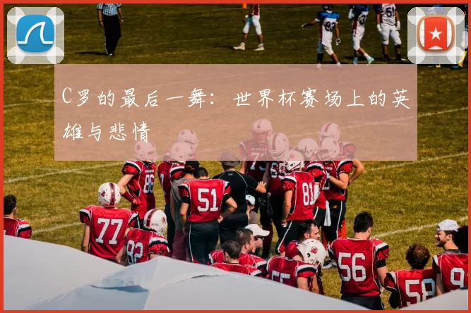 C罗的最后一舞:世界杯赛场上的英雄与悲情