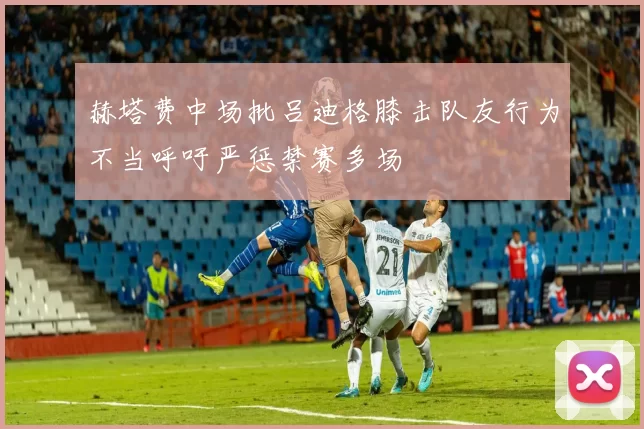 赫塔费中场批吕迪格膝击队友行为不当呼吁严惩禁赛多场