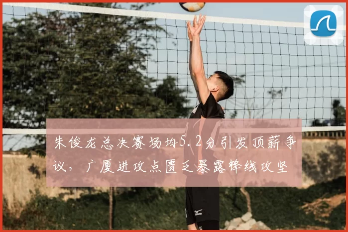 朱俊龙总决赛场均5.2分引发顶薪争议，广厦进攻点匮乏暴露锋线攻坚短板