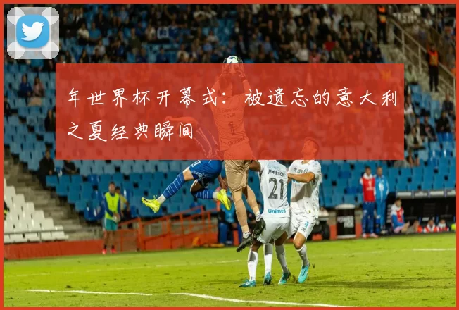 年世界杯开幕式：被遗忘的意大利之夏经典瞬间
