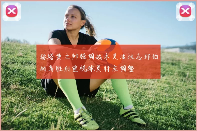 赫塔费主帅强调战术灵活性忘却伯纳乌胜利重视球员特点调整
