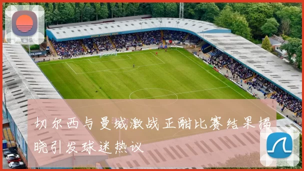 切尔西与曼城激战正酣比赛结果揭晓引发球迷热议