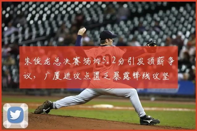 朱俊龙总决赛场均5.2分引发顶薪争议,广厦进攻点匮乏暴露锋线攻坚短板