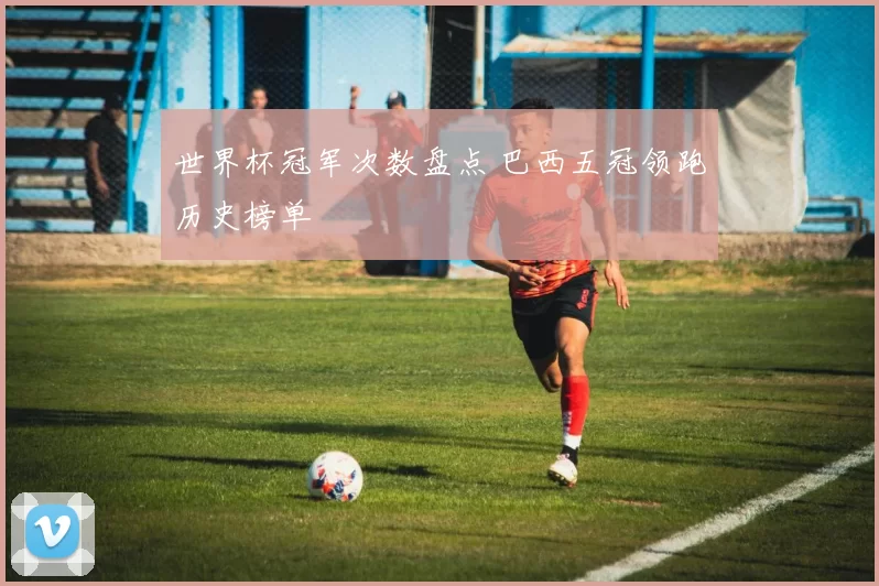 世界杯冠军次数盘点 巴西五冠领跑历史榜单
