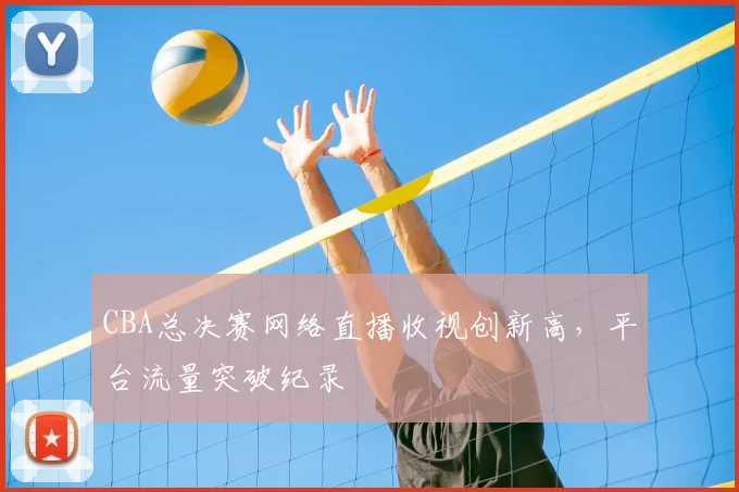 CBA总决赛网络直播收视创新高,平台流量突破纪录