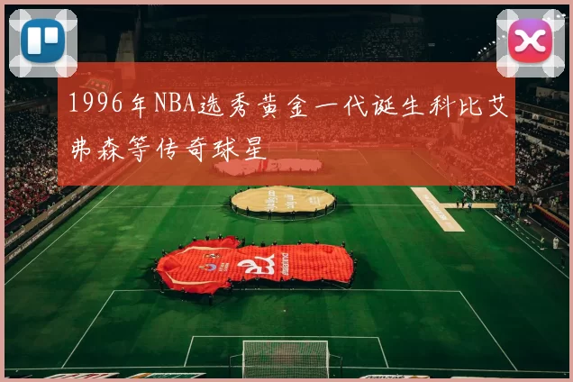 1996年NBA选秀黄金一代诞生科比艾弗森等传奇球星